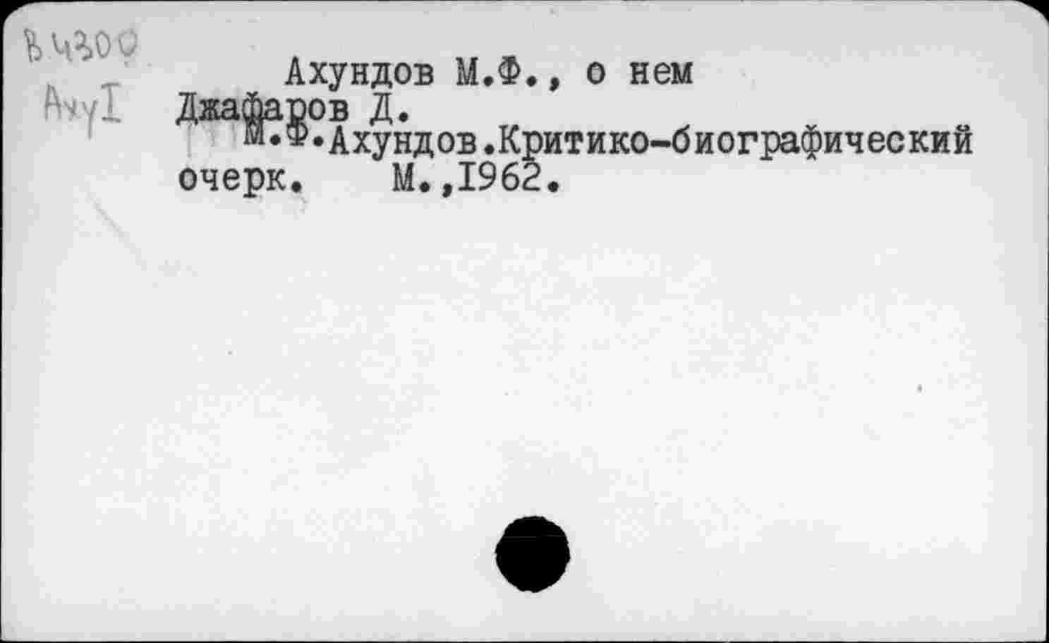 ﻿^4^00
Ачу!
Ахундов М.Ф., о нем
Джафаров Д.
М*ф•Ахундов.Критико-б иографич ее ки й очерк. М.,1962.